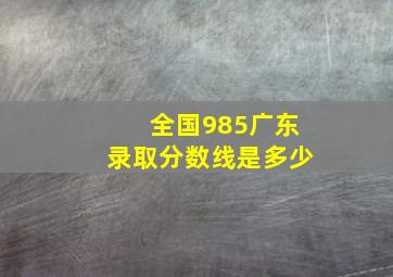 全国985广东录取分数线是多少