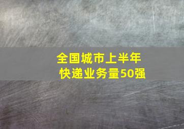 全国城市上半年快递业务量50强