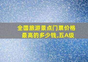 全国旅游景点门票价格最高的多少钱,五A级