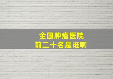 全国肿瘤医院前二十名是谁啊