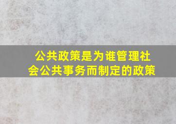 公共政策是为谁管理社会公共事务而制定的政策