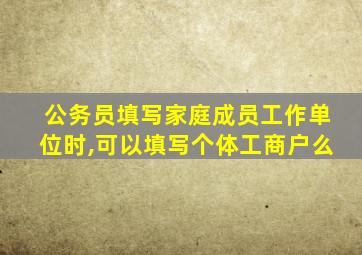 公务员填写家庭成员工作单位时,可以填写个体工商户么