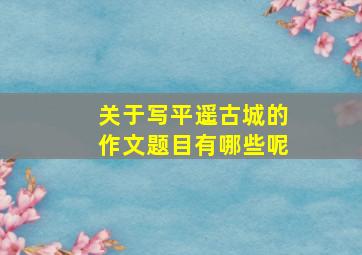 关于写平遥古城的作文题目有哪些呢