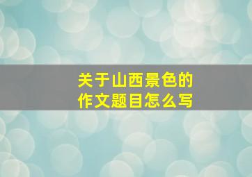 关于山西景色的作文题目怎么写