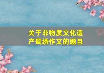 关于非物质文化遗产蜀绣作文的题目