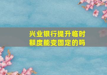 兴业银行提升临时额度能变固定的吗