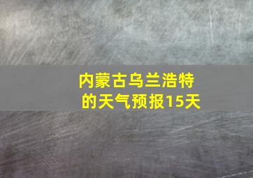 内蒙古乌兰浩特的天气预报15天