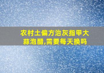 农村土偏方治灰指甲大蒜泡醋,需要每天换吗