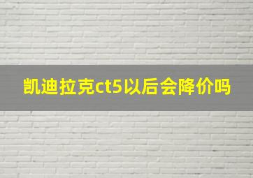 凯迪拉克ct5以后会降价吗