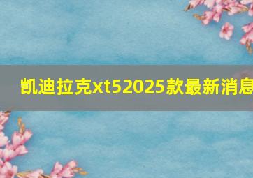 凯迪拉克xt52025款最新消息