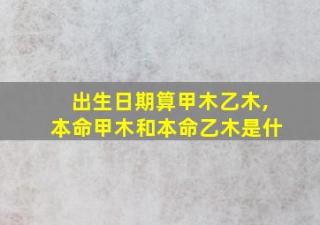 出生日期算甲木乙木,本命甲木和本命乙木是什