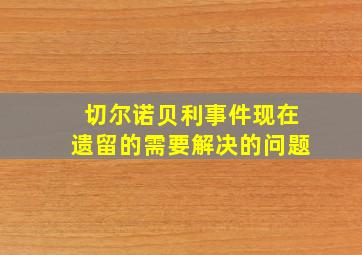 切尔诺贝利事件现在遗留的需要解决的问题