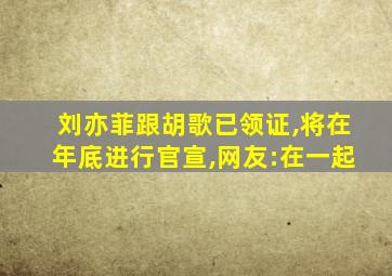 刘亦菲跟胡歌已领证,将在年底进行官宣,网友:在一起