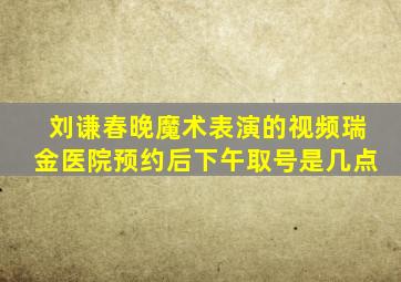 刘谦春晚魔术表演的视频瑞金医院预约后下午取号是几点