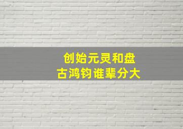 创始元灵和盘古鸿钧谁辈分大