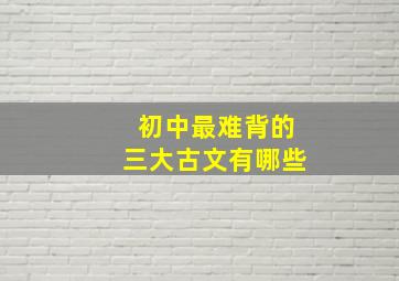 初中最难背的三大古文有哪些