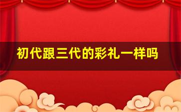 初代跟三代的彩礼一样吗