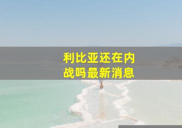 利比亚还在内战吗最新消息