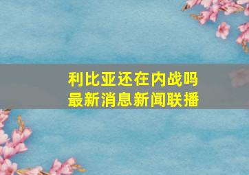 利比亚还在内战吗最新消息新闻联播