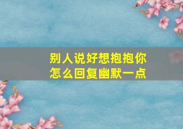 别人说好想抱抱你怎么回复幽默一点