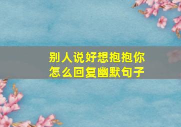 别人说好想抱抱你怎么回复幽默句子