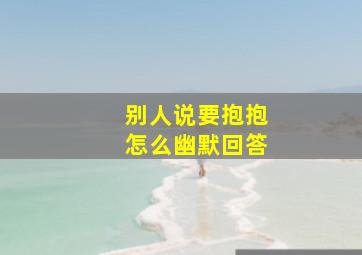 别人说要抱抱怎么幽默回答