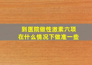 到医院做性激素六项在什么情况下做准一些