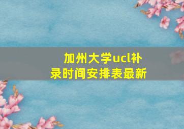 加州大学ucl补录时间安排表最新