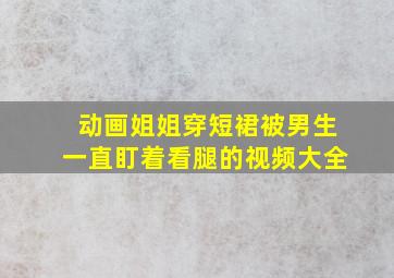 动画姐姐穿短裙被男生一直盯着看腿的视频大全