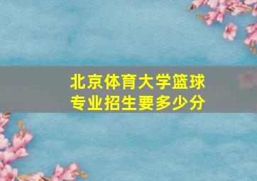 北京体育大学篮球专业招生要多少分