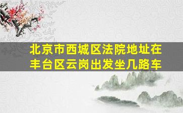 北京市西城区法院地址在丰台区云岗出发坐几路车