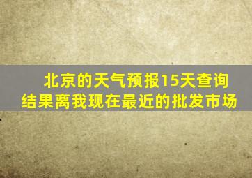 北京的天气预报15天查询结果离我现在最近的批发市场