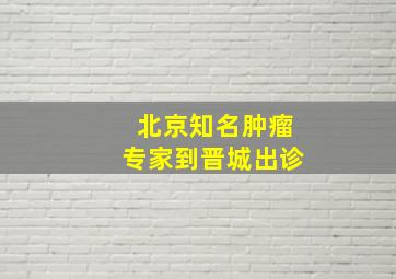 北京知名肿瘤专家到晋城出诊