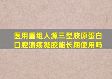 医用重组人源三型胶原蛋白口腔溃疡凝胶能长期使用吗