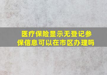 医疗保险显示无登记参保信息可以在市区办理吗