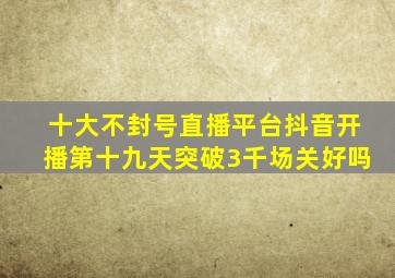 十大不封号直播平台抖音开播第十九天突破3千场关好吗