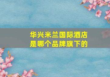 华兴米兰国际酒店是哪个品牌旗下的