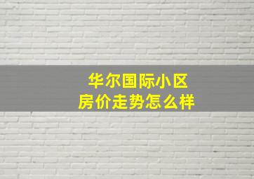 华尔国际小区房价走势怎么样