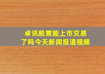 卓讯股票能上市交易了吗今天新闻报道视频