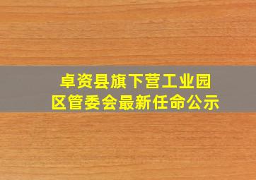 卓资县旗下营工业园区管委会最新任命公示