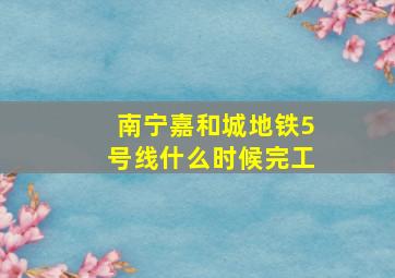 南宁嘉和城地铁5号线什么时候完工