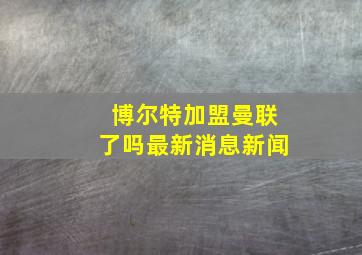 博尔特加盟曼联了吗最新消息新闻