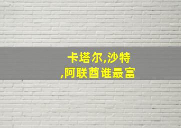 卡塔尔,沙特,阿联酋谁最富