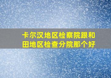 卡尔汉地区检察院跟和田地区检查分院那个好