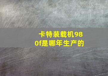 卡特装载机980f是哪年生产的