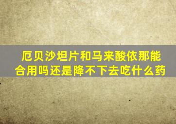 厄贝沙坦片和马来酸依那能合用吗还是降不下去吃什么药