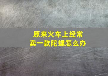 原来火车上经常卖一款陀螺怎么办