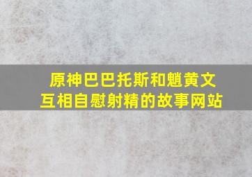 原神巴巴托斯和魈黄文互相自慰射精的故事网站