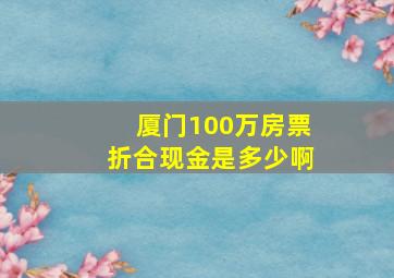 厦门100万房票折合现金是多少啊