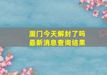 厦门今天解封了吗最新消息查询结果